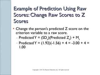 Example of Prediction Using Raw Scores: Change Raw Scores to Z Scores Change the person’s predicted Z score on the criterion variable to a raw score. Predicted Y = (SD y )(Predicted Z y ) + M y Predicted Y = (1.92)(-1.56) + 4 = -3.00 + 4 = 1.00 Copyright © 2011 by Pearson Education, Inc. All rights reserved 