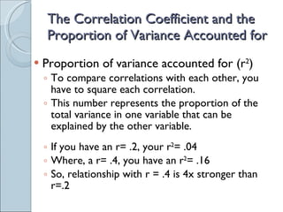 The Correlation Coefficient and the Proportion of Variance Accounted for Proportion of variance accounted for (r 2 ) To compare correlations with each other, you have to square each correlation. This number represents the proportion of the total variance in one variable that can be explained by the other variable. If you have an r= .2, your r 2 = .04 Where, a r= .4, you have an r 2 = .16  So, relationship with r = .4 is 4x stronger than r=.2 