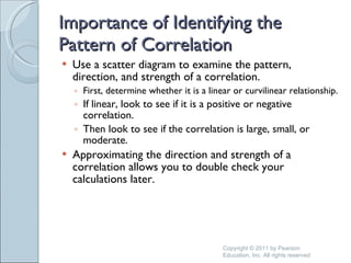 Importance of Identifying the Pattern of Correlation Use a scatter diagram to examine the pattern, direction, and strength of a correlation. First, determine whether it is a linear or curvilinear relationship. If linear, look to see if it is a positive or negative correlation. Then look to see if the correlation is large, small, or moderate. Approximating the direction and strength of a correlation allows you to double check your calculations later. Copyright © 2011 by Pearson Education, Inc. All rights reserved 