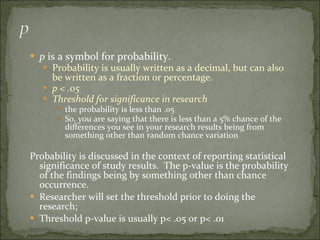 p  is a symbol for probability. Probability is usually written as a decimal, but can also be written as a fraction or percentage. p < .05 Threshold for significance in research the probability is less than .05 So, you are saying that there is less than a 5% chance of the differences you see in your research results being from something other than random chance variation Probability is discussed in the context of reporting statistical significance of study results.  The p-value is the probability of the findings being by something other than chance occurrence. Researcher will set the threshold prior to doing the research;  Threshold p-value is usually p< .05 or p< .01 