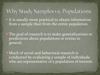 It is usually more practical to obtain information from a sample than from the entire population. The goal of research is to make generalizations or predictions about populations or events in general. Much of social and behavioral research is conducted by evaluating a sample of individuals who are representative of a population of interest. 