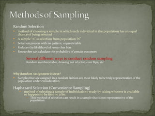 Random Selection method of choosing a sample in which each individual in the population has an equal chance of being selected  A sample “n” is selection from population ‘N” Selection process with no pattern; unpredictable Reduces the likelihood of researcher bias  Researcher can calculate the probability of certain outcomes  Several different ways to conduct random sampling Random numbers table, drawing out of a hat, coin flips, etc Why Random Assignment is best? Samples that are assigned in a random fashion are most likely to be truly representative of the population under consideration. Haphazard Selection (Convenience Sampling) method of selecting a sample of individuals to study by taking whoever is available or happens to be first on a list This method of selection can result in a sample that is not representative of the population. 