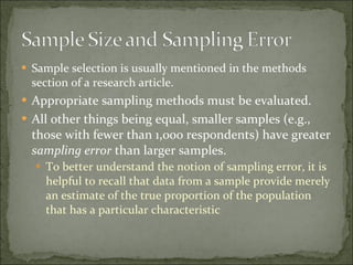 Sample selection is usually mentioned in the methods section of a research article. Appropriate sampling methods must be evaluated.  All other things being equal, smaller samples (e.g., those with fewer than 1,000 respondents) have greater  sampling error  than larger samples.  To better understand the notion of sampling error, it is helpful to recall that data from a sample provide merely an estimate of the true proportion of the population that has a particular characteristic 