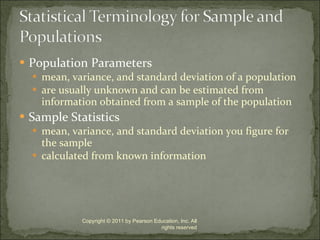 Population Parameters mean, variance, and standard deviation of a population are usually unknown and can be estimated from information obtained from a sample of the population Sample Statistics mean, variance, and standard deviation you figure for the sample calculated from known information Copyright © 2011 by Pearson Education, Inc. All rights reserved 