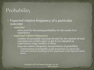Expected relative frequency of a particular outcome outcome term used for discussing probability for the result of an experiment expected relative frequency number of successful outcomes divided by the number of total outcomes you would expect to get if you repeated an experiment a large number of times long-run relative-frequency interpretation of probability understanding of probability as the proportion of a particular outcome that you would get if the experiment were repeated many times Copyright © 2011 by Pearson Education, Inc. All rights reserved 