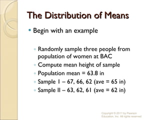 The Distribution of Means Begin with an example Randomly sample three people from population of women at BAC Compute mean height of sample Population mean = 63.8 in Sample 1 – 67, 66, 62 (ave = 65 in) Sample II – 63, 62, 61 (ave = 62 in) Copyright © 2011 by Pearson Education, Inc. All rights reserved 