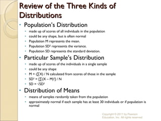 Review of the Three Kinds of Distributions Population’s Distribution made up of scores of all individuals in the population could be any shape, but is often normal Population M represents the mean. Population SD 2  represents the variance. Population SD represents the standard deviation. Particular Sample’s Distribution made up of scores of the individuals in a single sample could be any shape M = (∑X) / N calculated from scores of those in the sample SD 2  = [∑(X – M) 2 ] / N SD = √SD 2 Distribution of Means means of samples randomly taken from the population approximately normal if each sample has at least 30 individuals or if population is normal Copyright © 2011 by Pearson Education, Inc. All rights reserved 