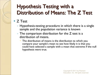 Hypothesis Testing with a Distribution of Means: The Z Test Z Test Hypothesis-testing procedure in which there is a single sample and the population variance is known The comparison distribution for the Z test is a distribution of means. The distribution of means is the distribution to which you compare your sample’s mean to see how likely it is that you could have selected a sample with a mean that extreme if the null hypothesis were true. Copyright © 2011 by Pearson Education, Inc. All rights reserved 