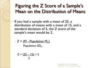 Figuring the Z Score of a Sample’s Mean on the Distribution of Means If you had a sample with a mean of 25, a distribution of means with a mean of 15, and a standard deviation of 5, the Z score of the sample’s mean would be 2. Z =  (M - Population M M ) Population SD M Z =  (25 – 15)  = 2 5 Copyright © 2011 by Pearson Education, Inc. All rights reserved 