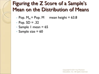 Figuring the Z Score of a Sample’s Mean on the Distribution of Means Pop. M M  = Pop. M  mean height = 63.8 Pop. SD = .32 Sample 1 mean = 65 Sample size = 60 Copyright © 2011 by Pearson Education, Inc. All rights reserved 