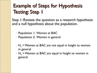 Example of Steps for Hypothesis Testing: Step 1 Step 1: Restate the question as a research hypothesis and a null hypothesis about the population. Population 1:  Women at BAC Population 2:  Women in general H a  = Women at BAC are not equal in height to women in general H 0  = Women at BAC are equal in height to women in general 