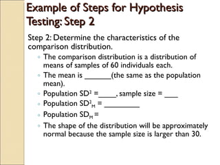 Example of Steps for Hypothesis Testing: Step 2 Step 2: Determine the characteristics of the comparison distribution. The comparison distribution is a distribution of means of samples of 60 individuals each. The mean is ______(the same as the population mean). Population SD 2  =____, sample size = ___ Population SD 2 M  = ________ Population SD M  = The shape of the distribution will be approximately normal because the sample size is larger than 30. 