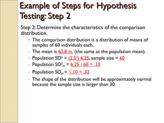 Example of Steps for Hypothesis Testing: Step 2 Step 2: Determine the characteristics of the comparison distribution. The comparison distribution is a distribution of means of samples of 60 individuals each. The mean is  63.8 in.  (the same as the population mean). Population SD 2  =  (2.5 2 ) 6.25 , sample size =  60 Population SD 2 M  =  6.25 / 60 = .10 Population SD M  =  √ .10 = .32 The shape of the distribution will be approximately normal because the sample size is larger than 30. 