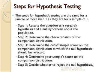 Steps for Hypothesis Testing The steps for hypothesis testing are the same for a sample of more than 1 as they are for a sample of 1. Step 1: Restate the question as a research hypothesis and a null hypothesis about the population. Step 2: Determine the characteristics of the comparison distribution. Step 3: Determine the cutoff sample score on the comparison distribution at which the null hypothesis should be rejected. Step 4: Determine your sample’s score on the comparison distribution. Step 5: Decide whether to reject the null hypothesis. Copyright © 2011 by Pearson Education, Inc. All rights reserved 