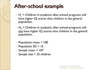 After-school example H a  = Children in academic after-school programs will have higher IQ scores than children in the general population. H 0  = Children in academic after-school programs will  not  have higher IQ scores than children in the general population. Population mean = 100 Population SD = 15 Sample mean = 107 Sample size = 35 children Copyright © 2011 by Pearson Education, Inc. All rights reserved 