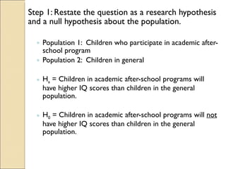 Step 1: Restate the question as a research hypothesis and a null hypothesis about the population. Population 1:  Children who participate in academic after-school program Population 2:  Children in general H a  = Children in academic after-school programs will have higher IQ scores than children in the general population. H 0  = Children in academic after-school programs will  not  have higher IQ scores than children in the general population. 