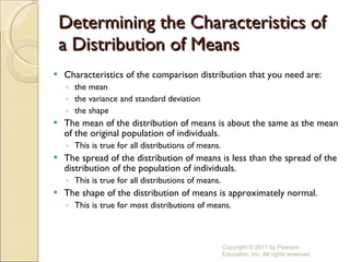 Determining the Characteristics of a Distribution of Means Characteristics of the comparison distribution that you need are: the mean the variance and standard deviation the shape  The mean of the distribution of means is about the same as the mean of the original population of individuals. This is true for all distributions of means. The spread of the distribution of means is less than the spread of the distribution of the population of individuals. This is true for all distributions of means. The shape of the distribution of means is approximately normal. This is true for most distributions of means. Copyright © 2011 by Pearson Education, Inc. All rights reserved 