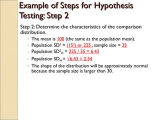 Example of Steps for Hypothesis Testing: Step 2 Step 2: Determine the characteristics of the comparison distribution. The mean is  100  (the same as the population mean). Population SD 2  =  (15 2 ) or 225  , sample size =  35 Population SD 2 M  =  225 / 35 = 6.43 Population SD M  =  √ 6.43 = 2.54 The shape of the distribution will be approximately normal because the sample size is larger than 30. 
