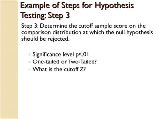 Example of Steps for Hypothesis Testing: Step 3 Step 3: Determine the cutoff sample score on the comparison distribution at which the null hypothesis should be rejected. Significance level p<.01 One-tailed or Two-Tailed? What is the cutoff Z? 