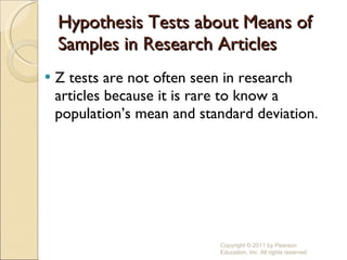 Hypothesis Tests about Means of Samples in Research Articles Z tests are not often seen in research articles because it is rare to know a population’s mean and standard deviation. Copyright © 2011 by Pearson Education, Inc. All rights reserved 