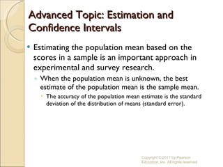 Advanced Topic: Estimation and Confidence Intervals Estimating the population mean based on the scores in a sample is an important approach in experimental and survey research. When the population mean is unknown, the best estimate of the population mean is the sample mean. The accuracy of the population mean estimate is the standard deviation of the distribution of means (standard error). Copyright © 2011 by Pearson Education, Inc. All rights reserved 