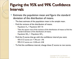Figuring the 95% and 99% Confidence Intervals Estimate the population mean and figure the standard deviation of the distribution of means. The best estimate of the population mean is the sample mean. Find the variance of the distribution of means. Population S 2 M  = Population SD 2  / N Take the square root of the variance of the distribution of means to find the standard deviation of the distribution of means. Population SD M  = √Population SD 2 M Find the Z scores that go with the confidence interval you want. 95% CI Z scores are +1.96 and -1.96 99% CI Z scores are +2.58 and -2.58 To find the confidence interval, change these Z scores to raw scores . Copyright © 2011 by Pearson Education, Inc. All rights reserved 