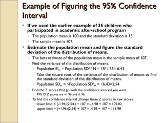 Example of Figuring the 95% Confidence Interval If we used the earlier example of 35 children who participated in academic after-school program The population mean is 100 and the standard deviation is 15 The sample mean is 107. Estimate the population mean and figure the standard deviation of the distribution of means. The best estimate of the population mean is the sample mean of 107. Find the variance of the distribution of means. Population S 2 M  = Population SD 2  / N = 15 2  / 35= 6.43 Take the square root of the variance of the distribution of means to find the standard deviation of the distribution of means. Population SD M  = √Population SD 2 M  = √6.43=2.54 Find the Z scores that go with the confidence interval you want . 99% CI Z scores are +1.96 and -1.96 To find the confidence interval ,change these Z scores to raw scores. lower limit = (-1.96)(2.54.) + 107 = -.4.98 + 107 = 102.02 upper limit = (+1.96)(2.54) + 107 = .4.98 + 107 = 111.98  