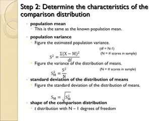 Step 2: Determine the characteristics of the comparison distribution population mean This is the same as the known population mean. population variance Figure the estimated population variance.   (df = N-1)   (N = # scores in sample) Figure the variance of the distribution of means.   (N = # scores in sample) standard deviation of the distribution of means Figure the standard deviation of the distribution of means. shape of the comparison distribution t  distribution with N – 1 degrees of freedom 