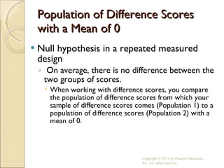 Population of Difference Scores with a Mean of 0 Null hypothesis in a repeated measured design On average, there is no difference between the two groups of scores. When working with difference scores, you compare the population of difference scores from which your sample of difference scores comes (Population 1) to a population of difference scores (Population 2) with a mean of 0. Copyright © 2011 by Pearson Education, Inc. All rights reserved 