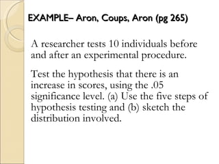 EXAMPLE– Aron, Coups, Aron (pg 265) A researcher tests 10 individuals before and after an experimental procedure.  Test the hypothesis that there is an increase in scores, using the .05 significance level. (a) Use the five steps of hypothesis testing and (b) sketch the distribution involved. 