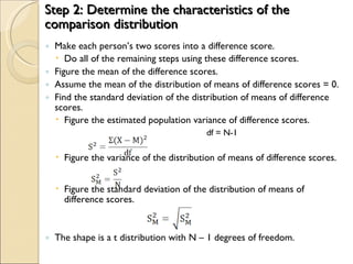 Step 2: Determine the characteristics of the comparison distribution Make each person’s two scores into a difference score. Do all of the remaining steps using these difference scores. Figure the mean of the difference scores. Assume the mean of the distribution of means of difference scores = 0. Find the standard deviation of the distribution of means of difference scores. Figure the estimated population variance of difference scores. df = N-1 Figure the variance of the distribution of means of difference scores. Figure the standard deviation of the distribution of means of difference scores. The shape is a t distribution with N – 1 degrees of freedom. 