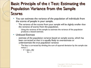 Basic Principle of the  t  Test: Estimating the Population Variance from the Sample Scores You can estimate the variance of the population of individuals from the scores of people in your sample. The variance of the scores from your sample will be slightly smaller than the variance of scores from the population. Using the variance of the sample to estimate the variance of the population produces a biased estimate. Unbiased Estimate estimate of the population variance based on sample scores, which has been corrected so that it is equally likely to overestimate or underestimate the true population variance The bias is corrected by dividing the sum of squared deviation by the sample size minus 1 S 2  =  ∑(X – M) 2   N – 1 Copyright © 2011 by Pearson Education, Inc. All rights reserved 