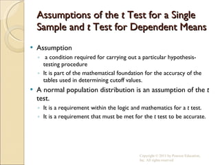 Assumptions of the  t  Test for a Single Sample and  t  Test for Dependent Means Assumption a condition required for carrying out a particular hypothesis-testing procedure It is part of the mathematical foundation for the accuracy of the tables used in determining cutoff values. A normal population distribution is an assumption of the  t  test. It is a requirement within the logic and mathematics for a  t  test. It is a requirement that must be met for the  t  test to be accurate. Copyright © 2011 by Pearson Education, Inc. All rights reserved 