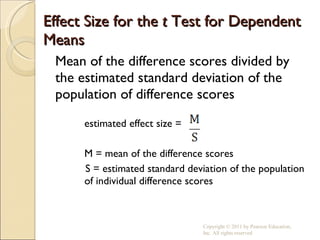 Effect Size for the  t  Test for Dependent Means Mean of the difference scores divided by the estimated standard deviation of the population of difference scores estimated effect size =  M = mean of the difference scores S = estimated standard deviation of the population of individual difference scores Copyright © 2011 by Pearson Education, Inc. All rights reserved 