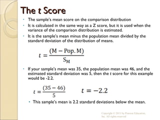 The  t  Score The sample’s mean score on the comparison distribution It is calculated in the same way as a Z score, but it is used when the variance of the comparison distribution is estimated. It is the sample’s mean minus the population mean divided by the standard deviation of the distribution of means. If your sample’s mean was 35, the population mean was 46, and the estimated standard deviation was 5, then the  t  score for this example would be -2.2. This sample’s mean is 2.2 standard deviations below the mean. Copyright © 2011 by Pearson Education, Inc. All rights reserved 