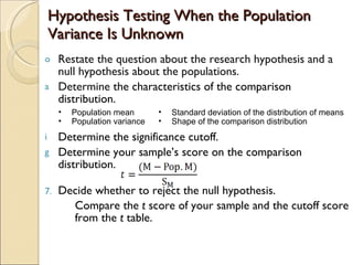 Hypothesis Testing When the Population Variance Is Unknown Restate the question about the research hypothesis and a null hypothesis about the populations. Determine  the characteristics of the comparison distribution. Determine the significance cutoff. Determine your sample’s score on the comparison distribution. Decide whether to reject the null hypothesis. Compare the  t  score of your sample and the cutoff score from the  t  table. Population mean Population variance Standard deviation of the distribution of means  Shape of the comparison distribution 