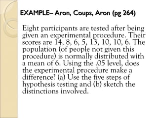 EXAMPLE– Aron, Coups, Aron (pg 264) Eight participants are tested after being given an experimental procedure. Their scores are 14, 8, 6, 5, 13, 10, 10, 6. The population (of people not given this procedure) is normally distributed with a mean of 6. Using the .05 level, does the experimental procedure make a difference? (a) Use the five steps of hypothesis testing and (b) sketch the distinctions involved. 
