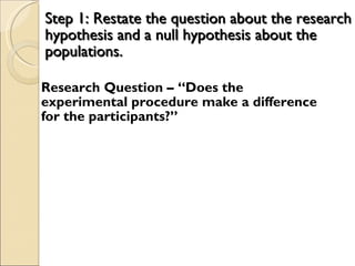 Step 1: Restate the question about the research hypothesis and a null hypothesis about the populations. Research Question – “Does the experimental procedure make a difference for the participants?” 