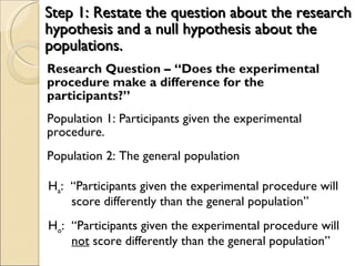 Step 1: Restate the question about the research hypothesis and a null hypothesis about the populations. Research Question – “Does the experimental procedure make a difference for the participants?” Population 1: Participants given the experimental procedure. Population 2: The general population H a :  “Participants given the experimental procedure will score differently than the general population” H o :  “Participants given the experimental procedure will  not  score differently than the general population” 