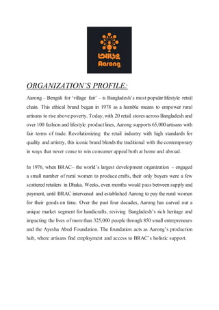 ORGANIZATION’S PROFILE:
Aarong – Bengali for ‘village fair’ – is Bangladesh’s most popular lifestyle retail
chain. This ethical brand began in 1978 as a humble means to empower rural
artisans to rise above poverty. Today, with 20 retail stores across Bangladesh and
over 100 fashion and lifestyle productlines, Aarong supports 65,000artisans with
fair terms of trade. Revolutionizing the retail industry with high standards for
quality and artistry, this iconic brand blends the traditional with the contemporary
in ways that never cease to win consumer appeal both at home and abroad.
In 1976, when BRAC– the world’s largest development organization – engaged
a small number of rural women to produce crafts, their only buyers were a few
scattered retailers in Dhaka. Weeks, even months would pass between supply and
payment, until BRAC intervened and established Aarong to pay the rural women
for their goods on time. Over the past four decades, Aarong has carved out a
unique market segment for handicrafts, reviving Bangladesh’s rich heritage and
impacting the lives of more than 325,000 people through 850 small entrepreneurs
and the Ayesha Abed Foundation. The foundation acts as Aarong’s production
hub, where artisans find employment and access to BRAC’s holistic support.
 