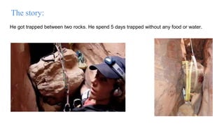 He got trapped between two rocks. He spend 5 days trapped without any food or water.
The story:
 