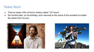 Some facts:
● They’ve made a film of Aron’s history called “127 hours”
● Six months later, on his birthday, aron returned to the scene of the accident to scatter
the ashes from his arm.
 