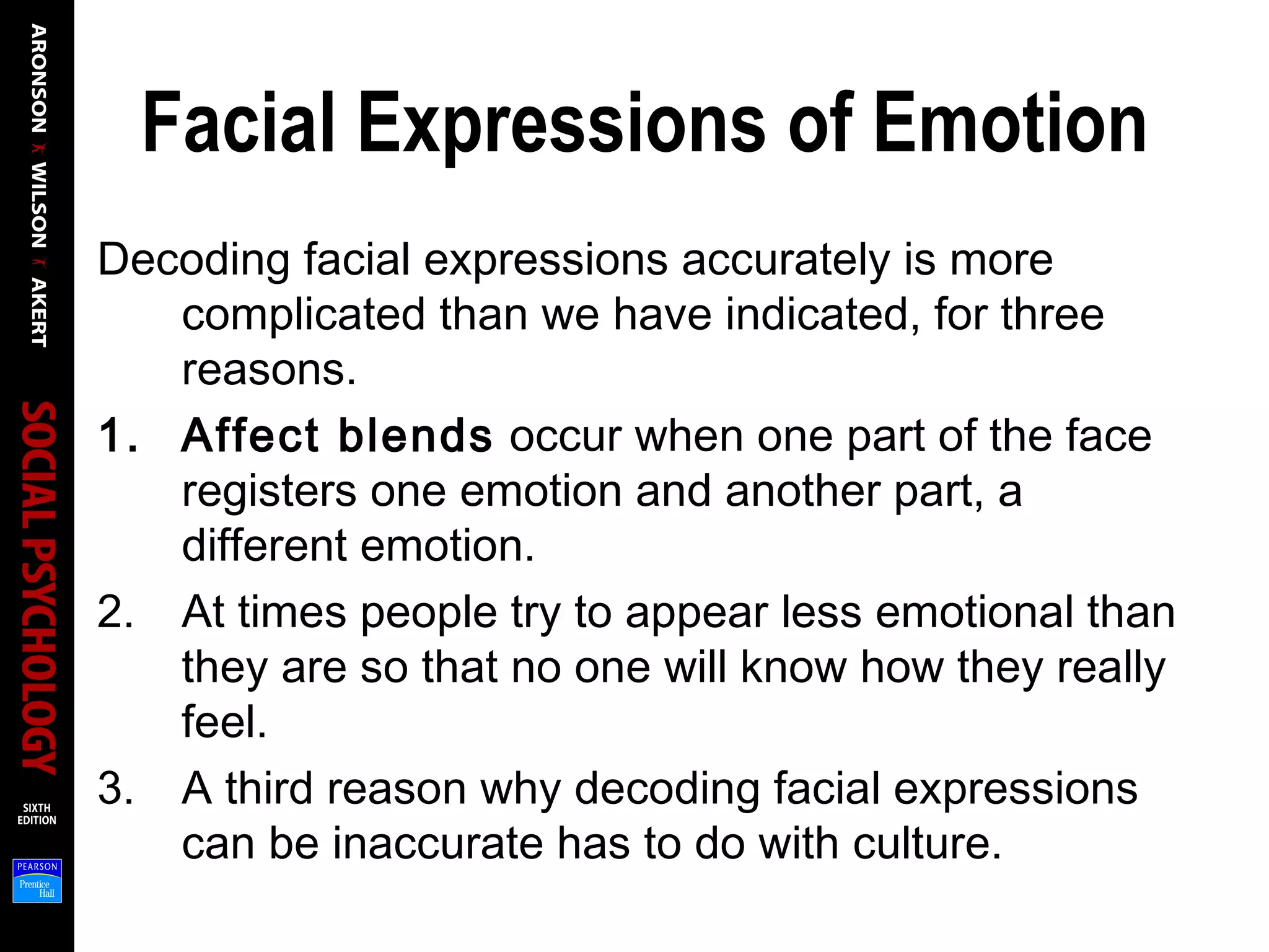 Facial Expressions of Emotion
Decoding facial expressions accurately is more
complicated than we have indicated, for three
reasons.
1. Affect blends occur when one part of the face
registers one emotion and another part, a
different emotion.
2. At times people try to appear less emotional than
they are so that no one will know how they really
feel.
3. A third reason why decoding facial expressions
can be inaccurate has to do with culture.
 