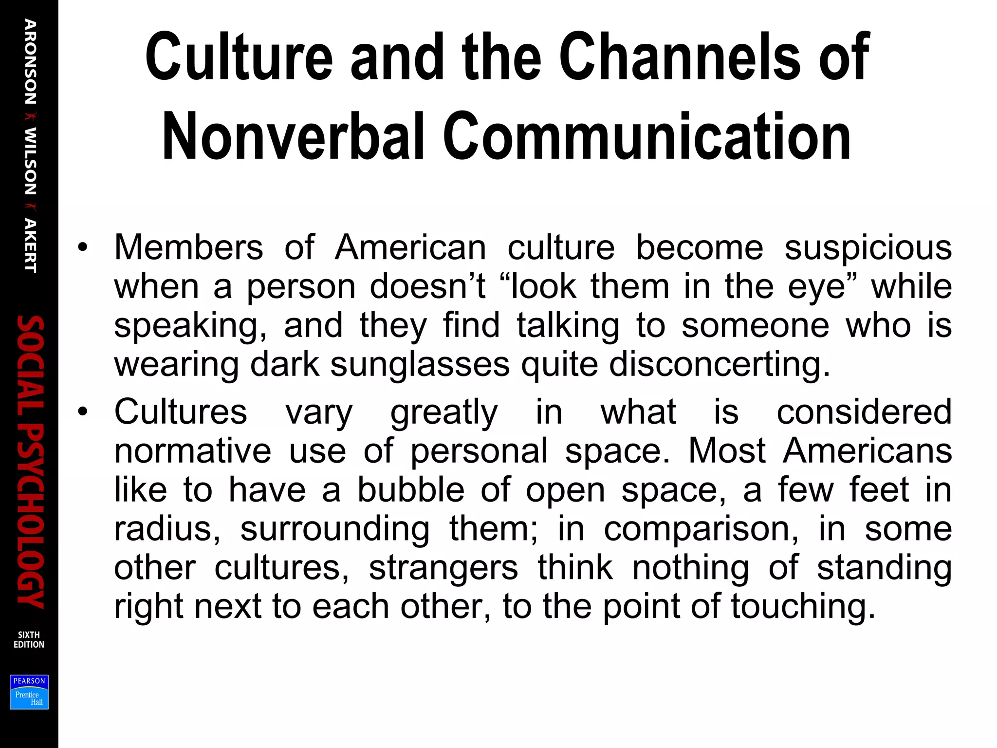 Culture and the Channels of
Nonverbal Communication
• Members of American culture become suspicious
when a person doesn’t “look them in the eye” while
speaking, and they find talking to someone who is
wearing dark sunglasses quite disconcerting.
• Cultures vary greatly in what is considered
normative use of personal space. Most Americans
like to have a bubble of open space, a few feet in
radius, surrounding them; in comparison, in some
other cultures, strangers think nothing of standing
right next to each other, to the point of touching.
 