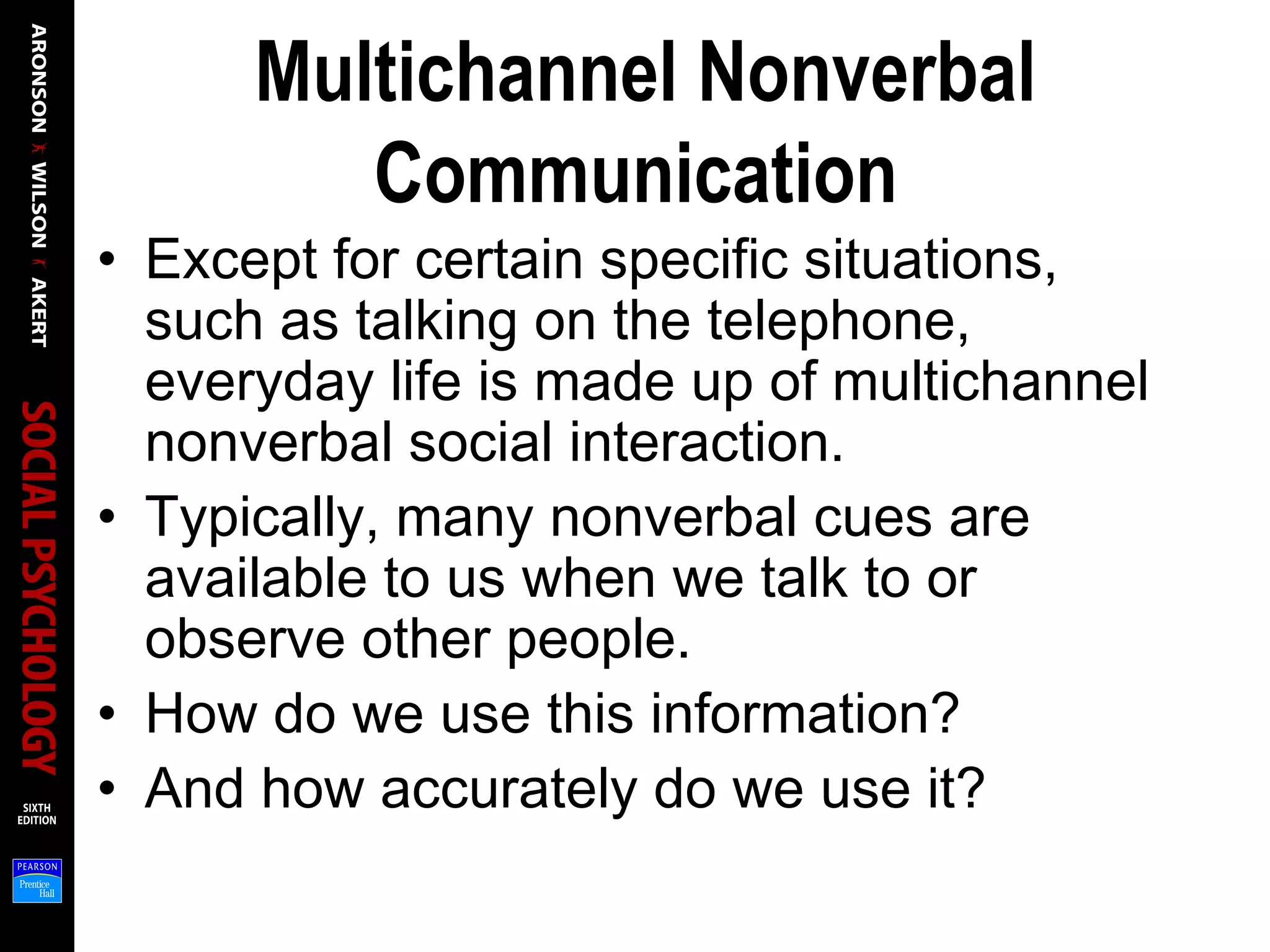 Multichannel Nonverbal
Communication
• Except for certain specific situations,
such as talking on the telephone,
everyday life is made up of multichannel
nonverbal social interaction.
• Typically, many nonverbal cues are
available to us when we talk to or
observe other people.
• How do we use this information?
• And how accurately do we use it?
 