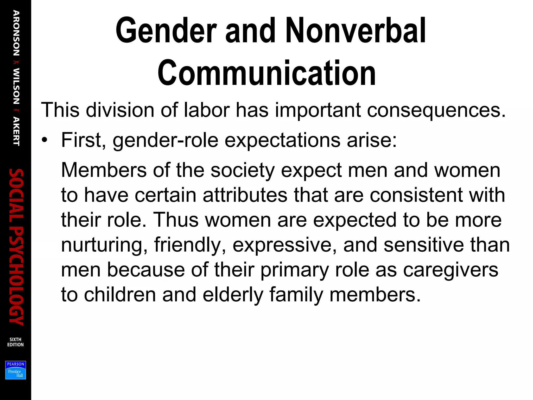 Gender and Nonverbal
Communication
This division of labor has important consequences.
• First, gender-role expectations arise:
Members of the society expect men and women
to have certain attributes that are consistent with
their role. Thus women are expected to be more
nurturing, friendly, expressive, and sensitive than
men because of their primary role as caregivers
to children and elderly family members.
 