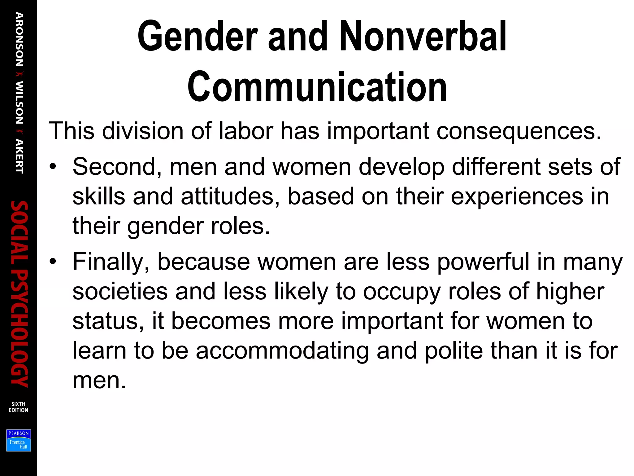 Gender and Nonverbal
Communication
This division of labor has important consequences.
• Second, men and women develop different sets of
skills and attitudes, based on their experiences in
their gender roles.
• Finally, because women are less powerful in many
societies and less likely to occupy roles of higher
status, it becomes more important for women to
learn to be accommodating and polite than it is for
men.
 