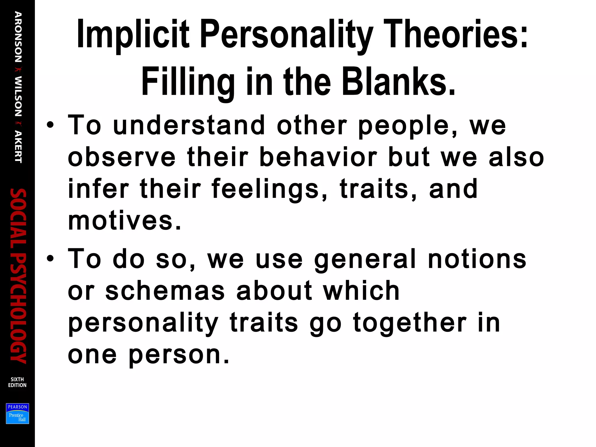 Implicit Personality Theories:
Filling in the Blanks.
• To understand other people, we
observe their behavior but we also
infer their feelings, traits, and
motives.
• To do so, we use general notions
or schemas about which
personality traits go together in
one person.
 