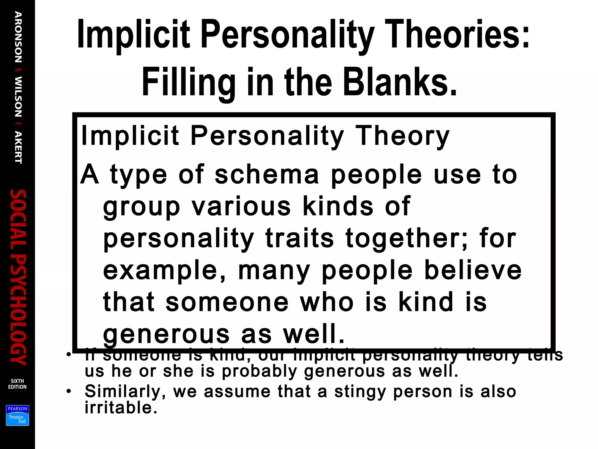 Implicit Personality Theories:
Filling in the Blanks.
Implicit Personality Theory
A type of schema people use to
group various kinds of
personality traits together; for
example, many people believe
that someone who is kind is
generous as well.
• If someone is kind, our implicit personality theory tells
us he or she is probably generous as well.
• Similarly, we assume that a stingy person is also
irritable.
 