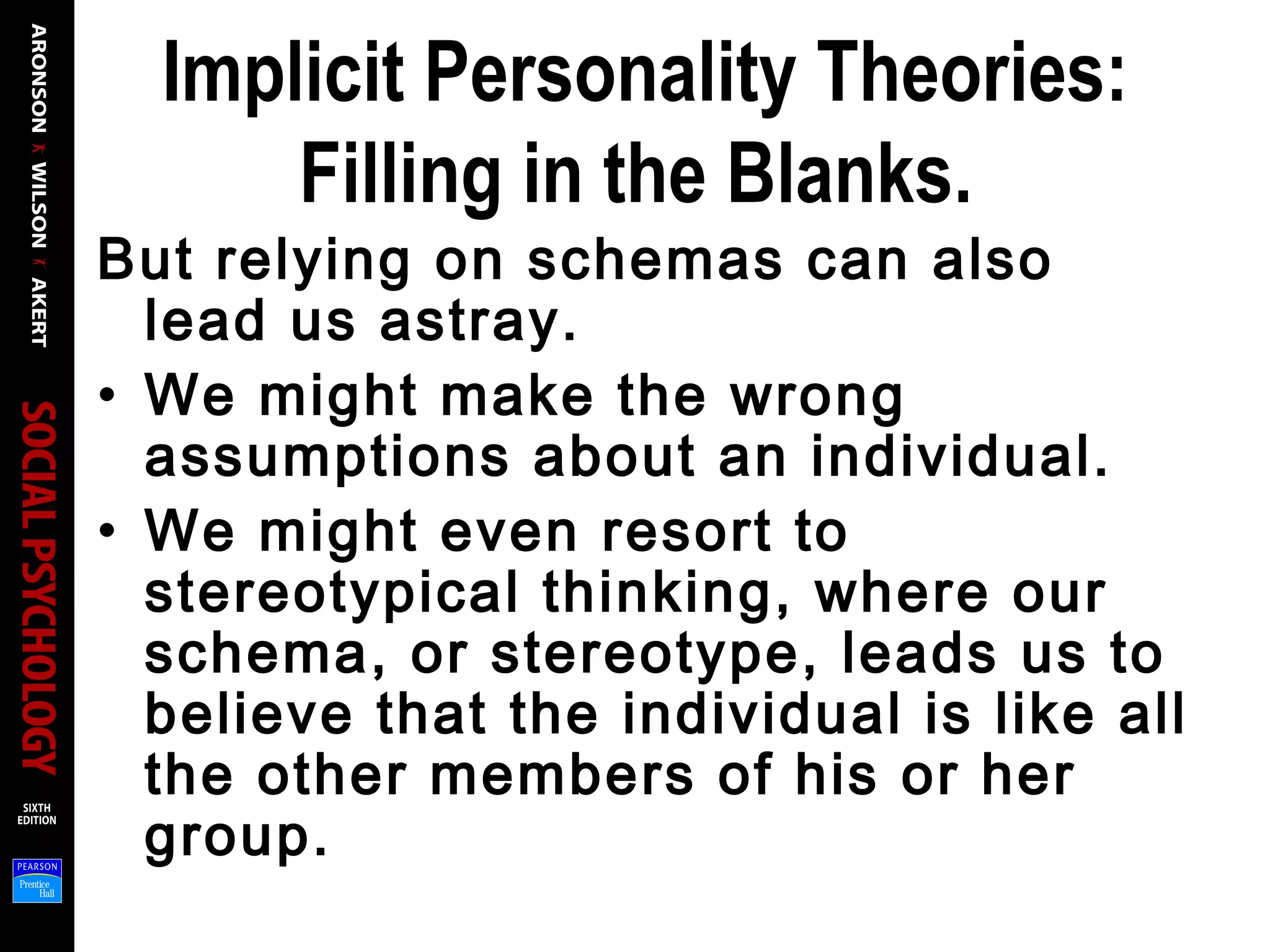 Implicit Personality Theories:
Filling in the Blanks.
But relying on schemas can also
lead us astray.
• We might make the wrong
assumptions about an individual.
• We might even resort to
stereotypical thinking, where our
schema, or stereotype, leads us to
believe that the individual is like all
the other members of his or her
group.
 